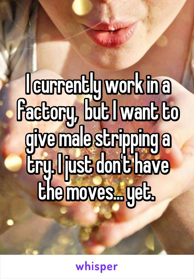I currently work in a factory,  but I want to give male stripping a try. I just don't have the moves... yet. 