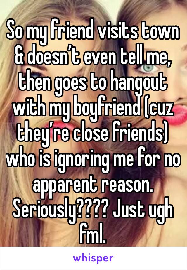 So my friend visits town & doesn’t even tell me, then goes to hangout with my boyfriend (cuz they’re close friends) who is ignoring me for no apparent reason. Seriously???? Just ugh fml. 