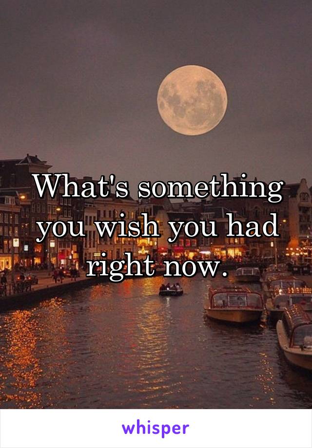 What's something you wish you had right now.