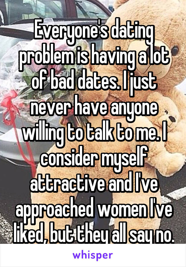 Everyone's dating problem is having a lot of bad dates. I just never have anyone willing to talk to me. I consider myself attractive and I've approached women I've liked, but they all say no.