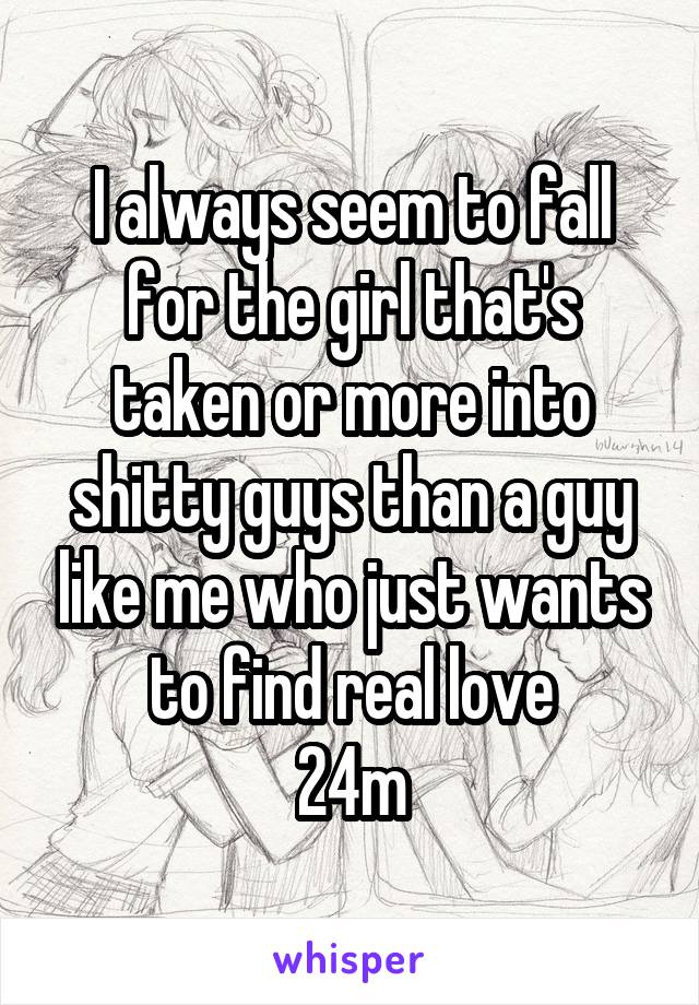 I always seem to fall for the girl that's taken or more into shitty guys than a guy like me who just wants to find real love
24m