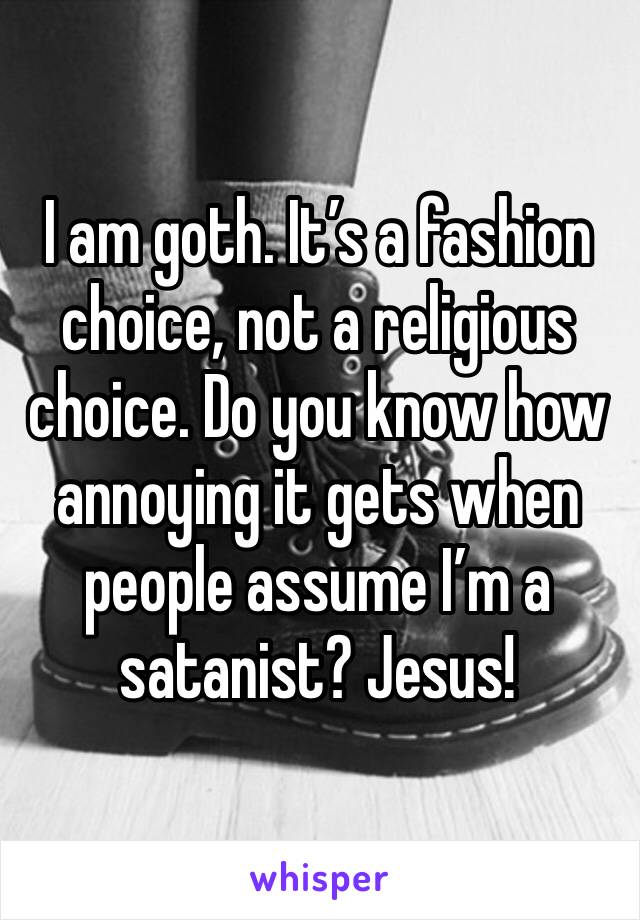 I am goth. It’s a fashion choice, not a religious choice. Do you know how annoying it gets when people assume I’m a satanist? Jesus!