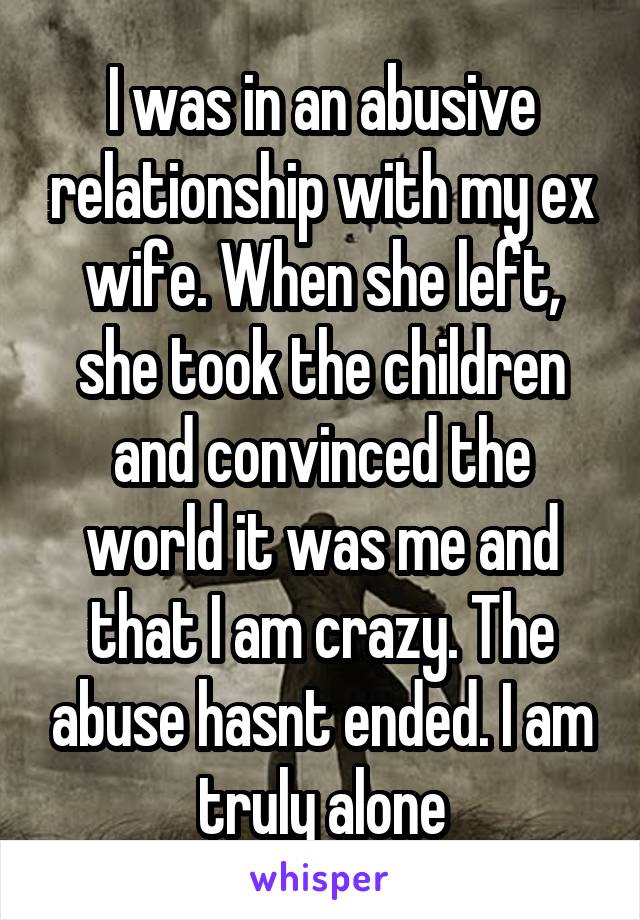 I was in an abusive relationship with my ex wife. When she left, she took the children and convinced the world it was me and that I am crazy. The abuse hasnt ended. I am truly alone