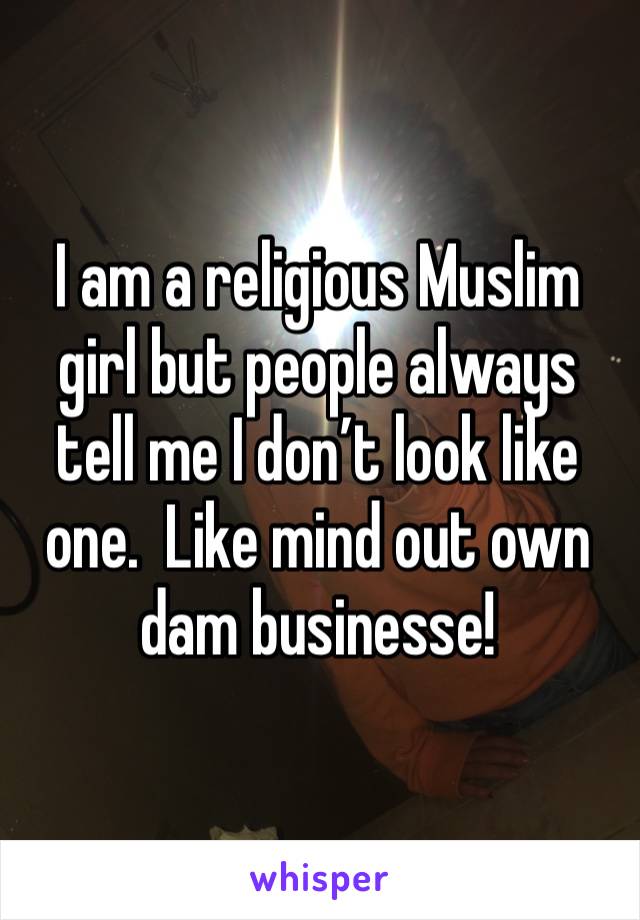 I am a religious Muslim girl but people always tell me I don’t look like one.  Like mind out own dam businesse!