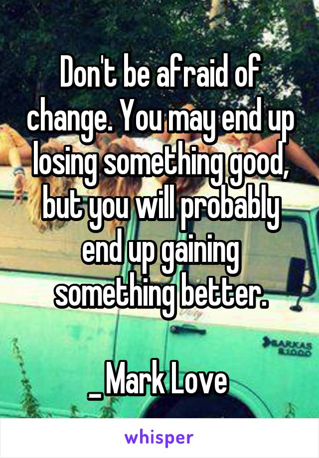 Don't be afraid of change. You may end up losing something good, but you will probably end up gaining something better.

_ Mark Love 