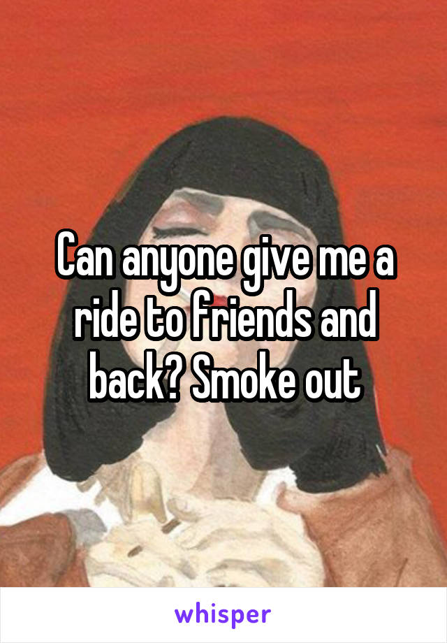 Can anyone give me a ride to friends and back? Smoke out