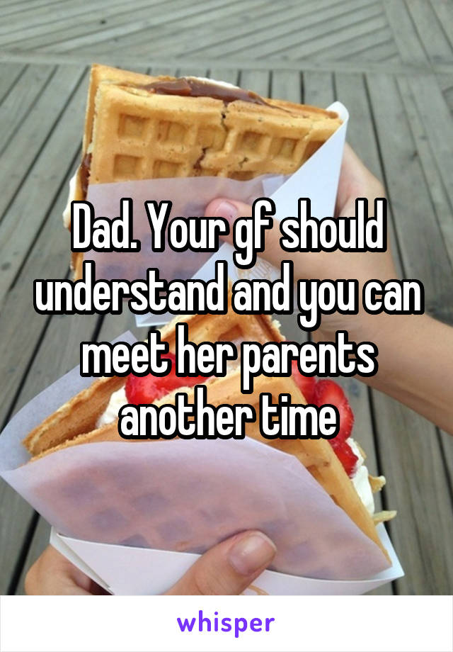 Dad. Your gf should understand and you can meet her parents another time