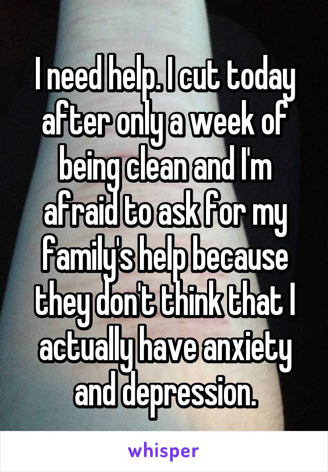 I need help. I cut today after only a week of being clean and I'm afraid to ask for my family's help because they don't think that I actually have anxiety and depression.
