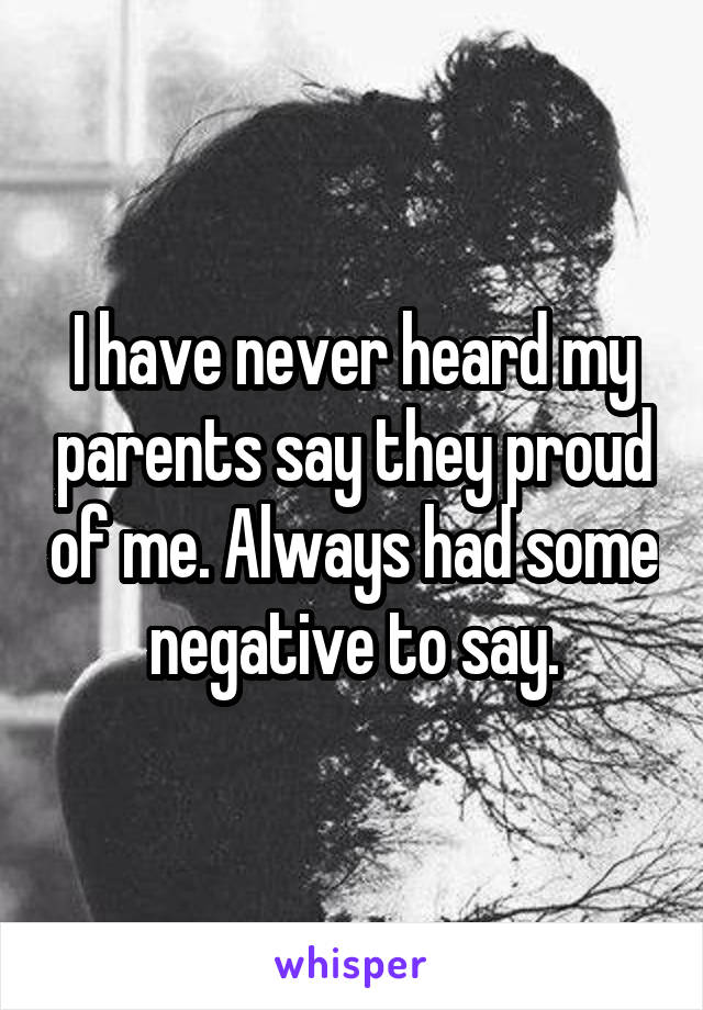 I have never heard my parents say they proud of me. Always had some negative to say.