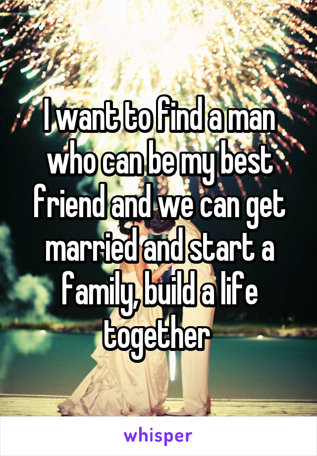 I want to find a man who can be my best friend and we can get married and start a family, build a life together 