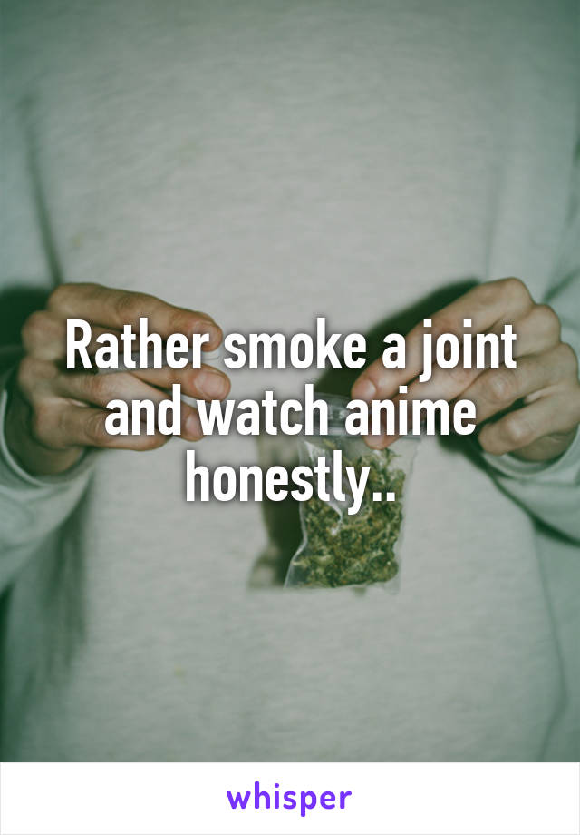 Rather smoke a joint and watch anime honestly..