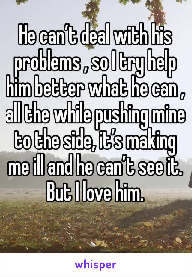 He can’t deal with his problems , so I try help him better what he can , all the while pushing mine to the side, it’s making me ill and he can’t see it. But I love him. 