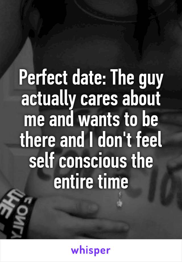 Perfect date: The guy actually cares about me and wants to be there and I don't feel self conscious the entire time