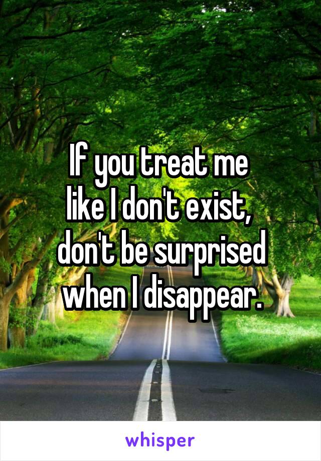 If you treat me 
like I don't exist, 
don't be surprised when I disappear.