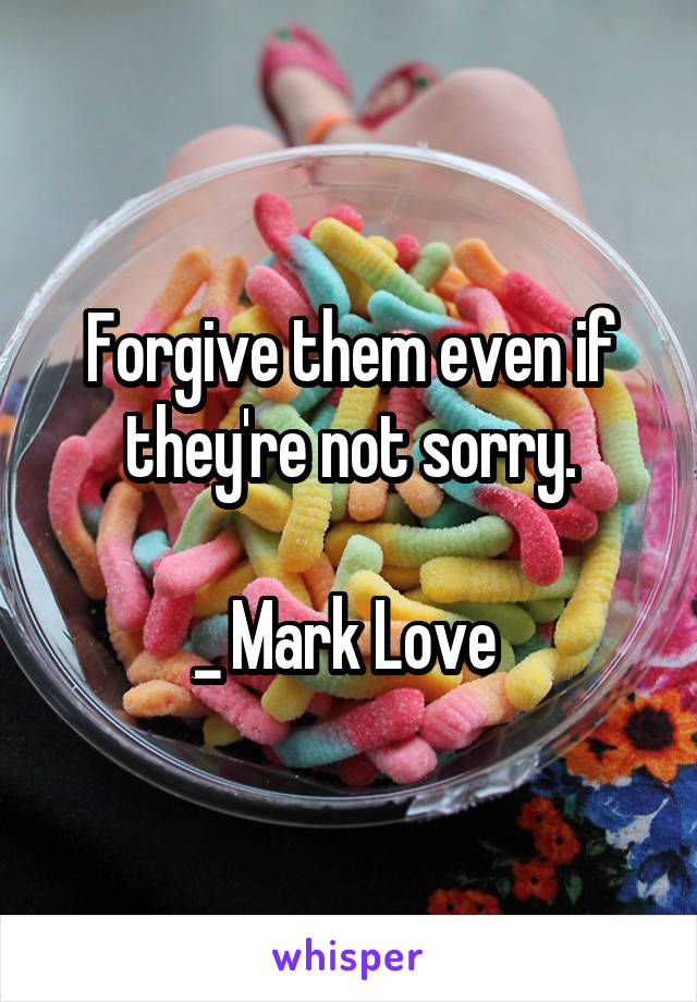 Forgive them even if they're not sorry.

_ Mark Love 
