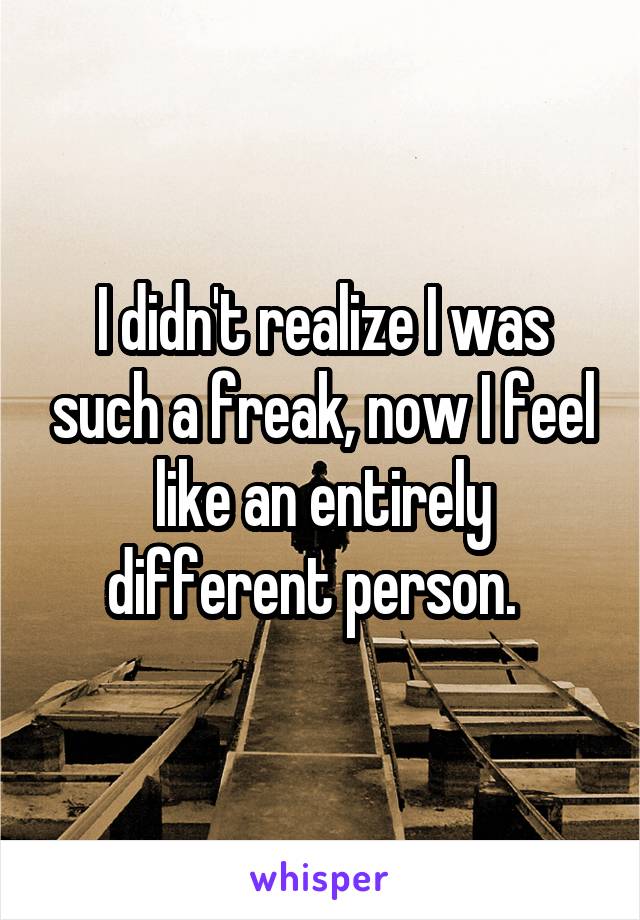 I didn't realize I was such a freak, now I feel like an entirely different person.  