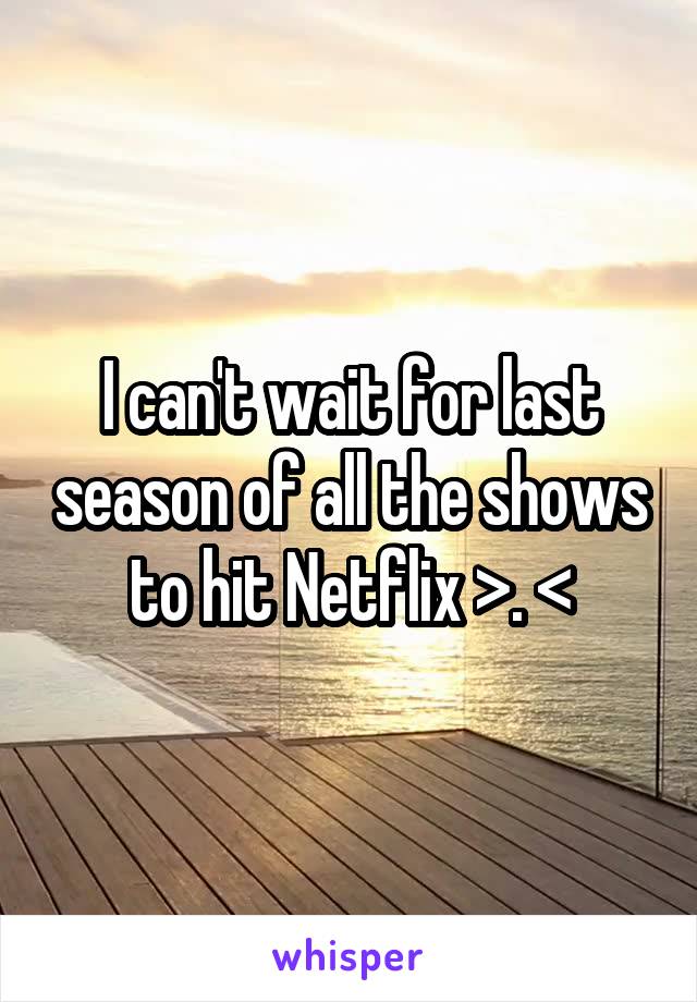 I can't wait for last season of all the shows to hit Netflix >. <