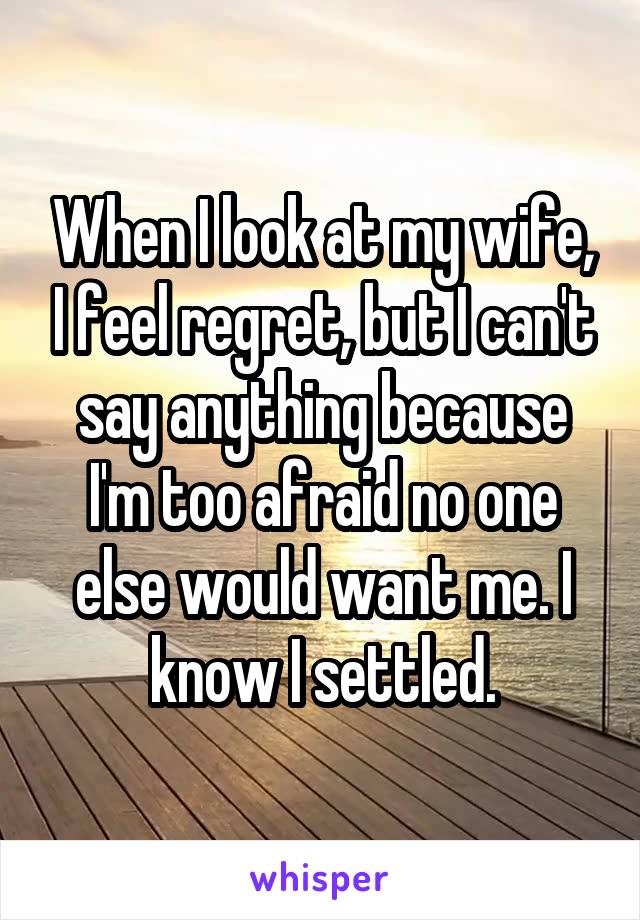When I look at my wife, I feel regret, but I can't say anything because I'm too afraid no one else would want me. I know I settled.