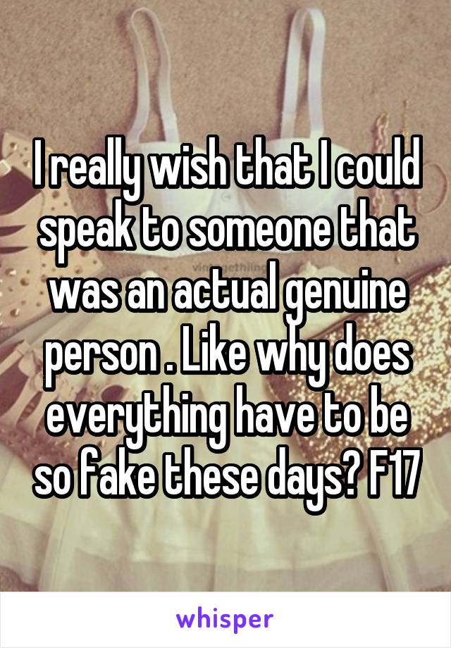 I really wish that I could speak to someone that was an actual genuine person . Like why does everything have to be so fake these days? F17