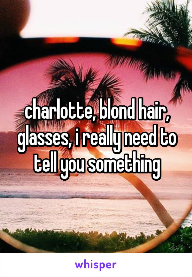 charlotte, blond hair, glasses, i really need to tell you something