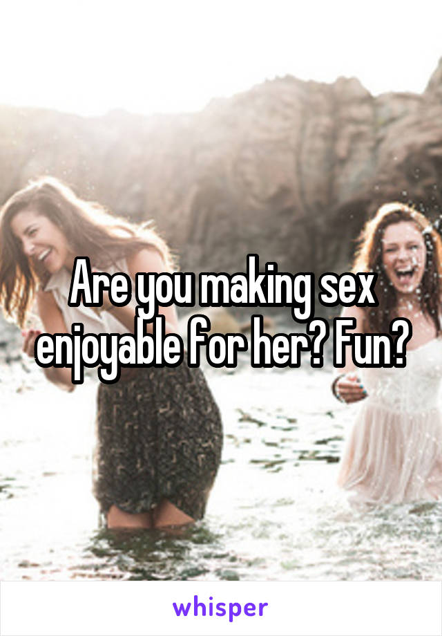 Are you making sex enjoyable for her? Fun?
