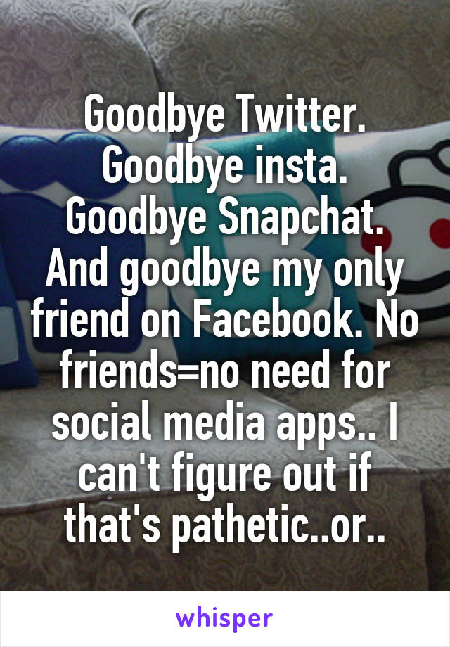 Goodbye Twitter. Goodbye insta. Goodbye Snapchat. And goodbye my only friend on Facebook. No friends=no need for social media apps.. I can't figure out if that's pathetic..or..