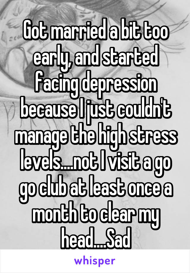 Got married a bit too early, and started facing depression because I just couldn't manage the high stress levels....not I visit a go go club at least once a month to clear my head....Sad