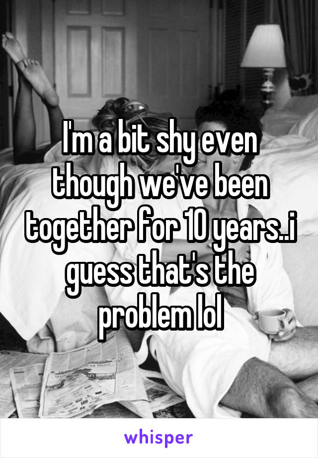 I'm a bit shy even though we've been together for 10 years..i guess that's the problem lol
