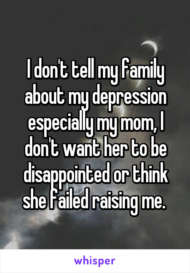 I don't tell my family about my depression especially my mom, I don't want her to be disappointed or think she failed raising me. 