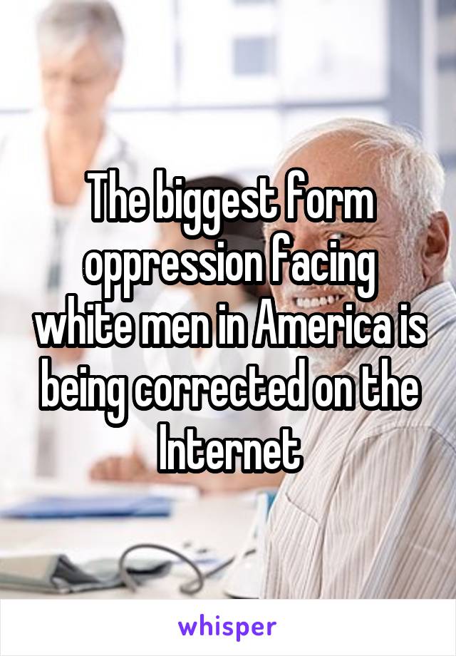 The biggest form oppression facing white men in America is being corrected on the Internet