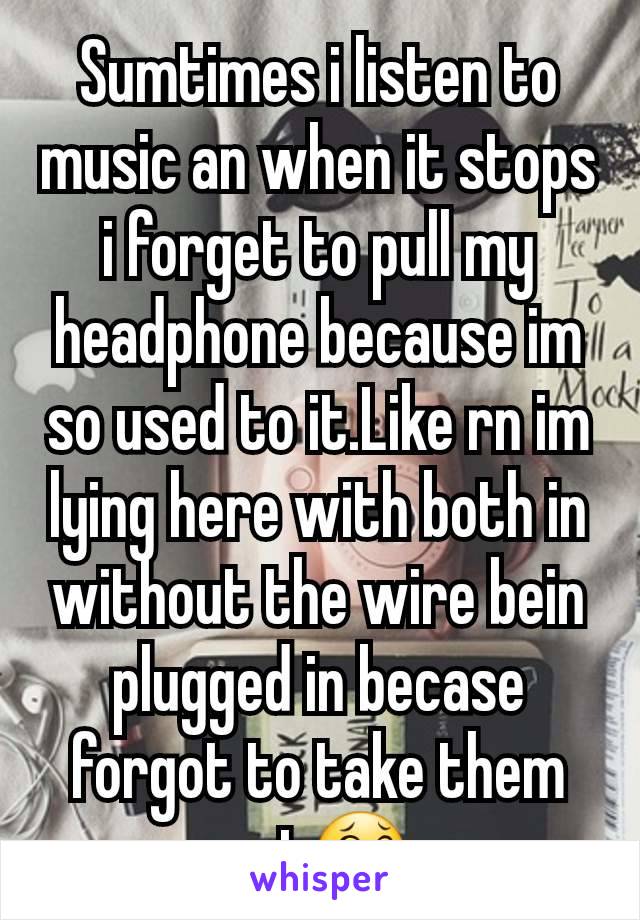 Sumtimes i listen to music an when it stops i forget to pull my headphone because im so used to it.Like rn im lying here with both in without the wire bein plugged in becase  forgot to take them out😂