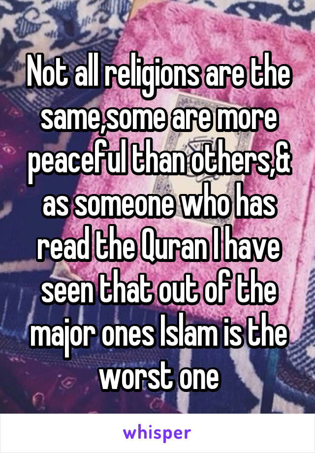 Not all religions are the same,some are more peaceful than others,& as someone who has read the Quran I have seen that out of the major ones Islam is the worst one