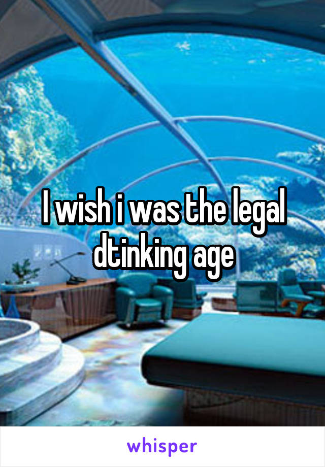 I wish i was the legal dtinking age