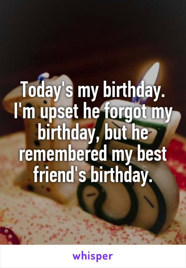 Today's my birthday. I'm upset he forgot my birthday, but he remembered my best friend's birthday.