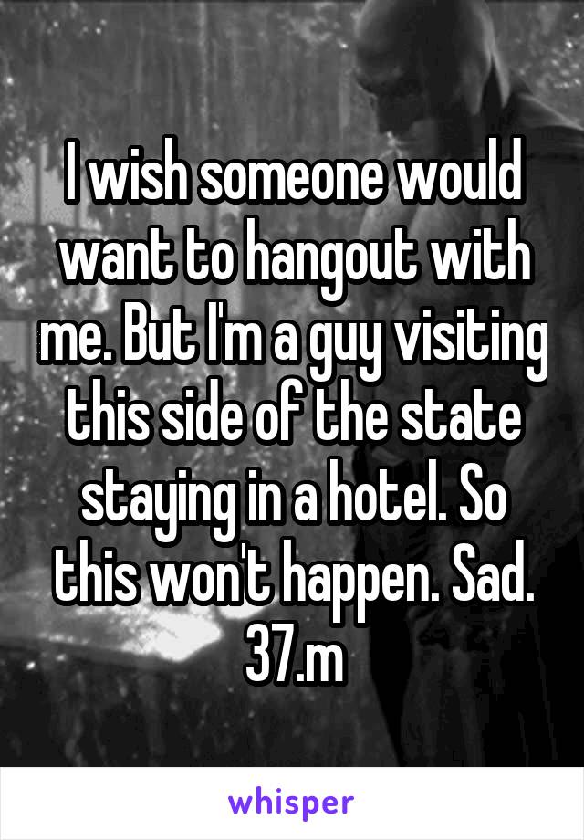 I wish someone would want to hangout with me. But I'm a guy visiting this side of the state staying in a hotel. So this won't happen. Sad. 37.m