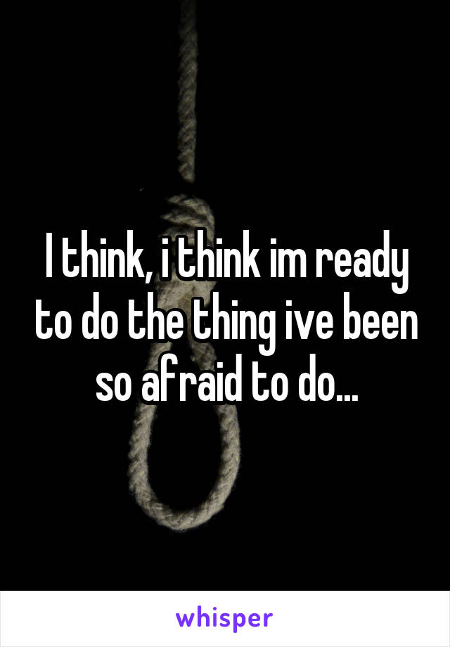 I think, i think im ready to do the thing ive been so afraid to do...