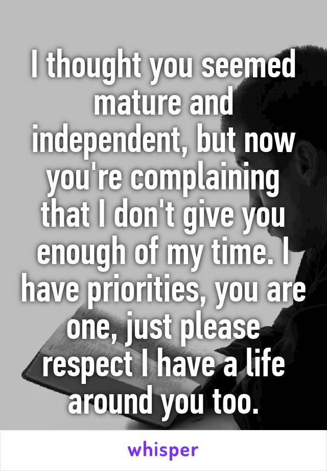 I thought you seemed mature and independent, but now you're complaining that I don't give you enough of my time. I have priorities, you are one, just please respect I have a life around you too.