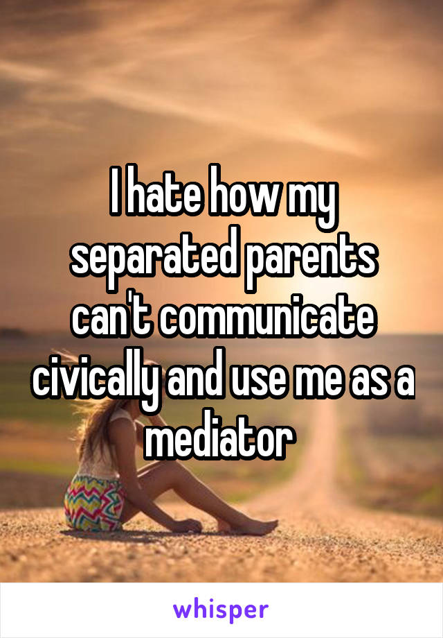 I hate how my separated parents can't communicate civically and use me as a mediator 
