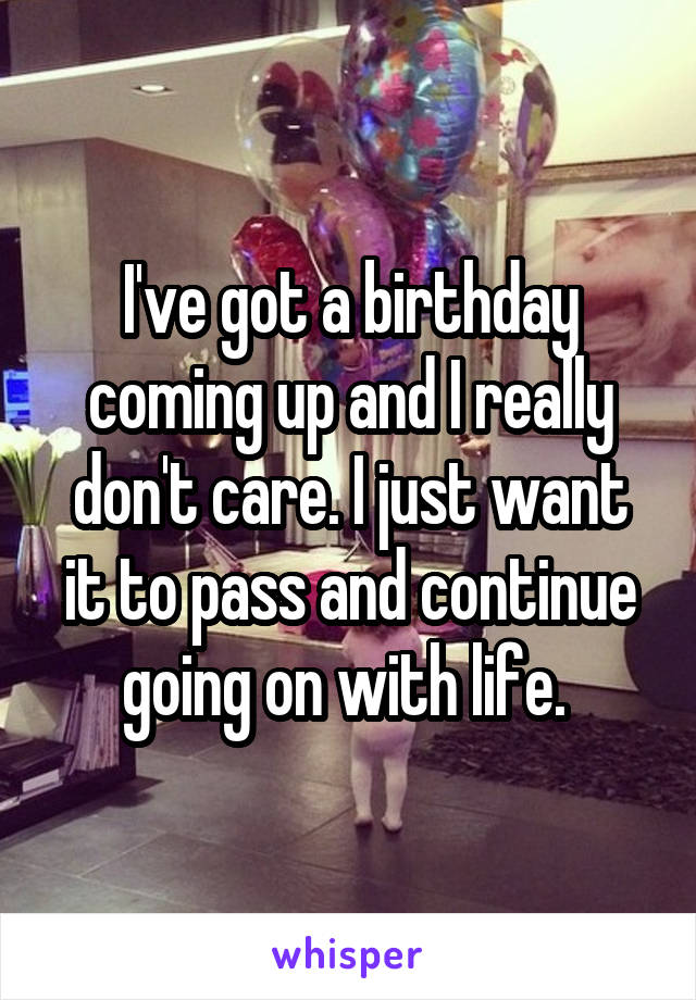 I've got a birthday coming up and I really don't care. I just want it to pass and continue going on with life. 
