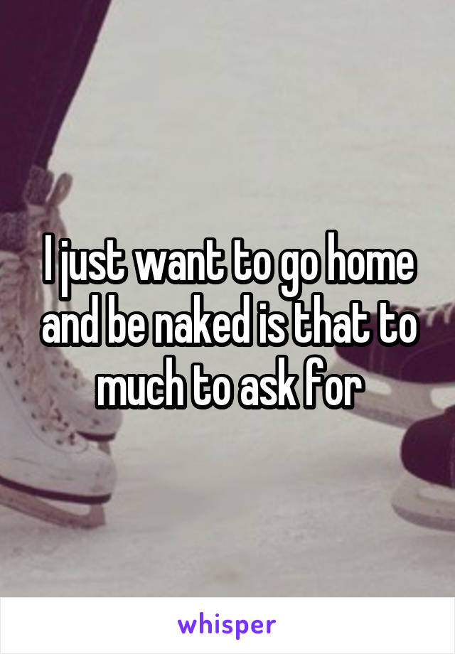 I just want to go home and be naked is that to much to ask for