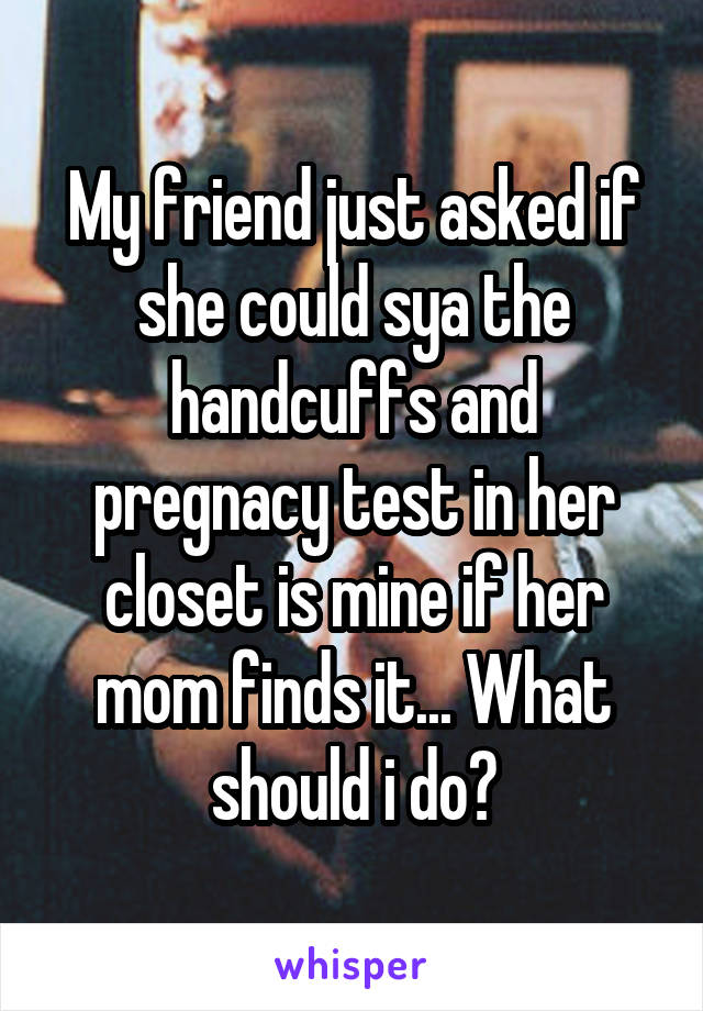My friend just asked if she could sya the handcuffs and pregnacy test in her closet is mine if her mom finds it... What should i do?