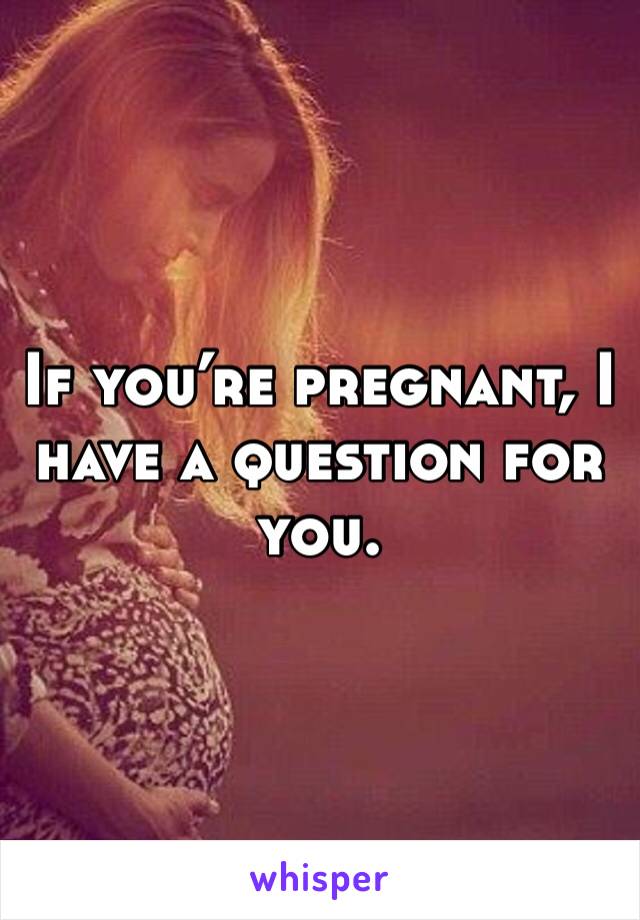 If you’re pregnant, I have a question for you. 