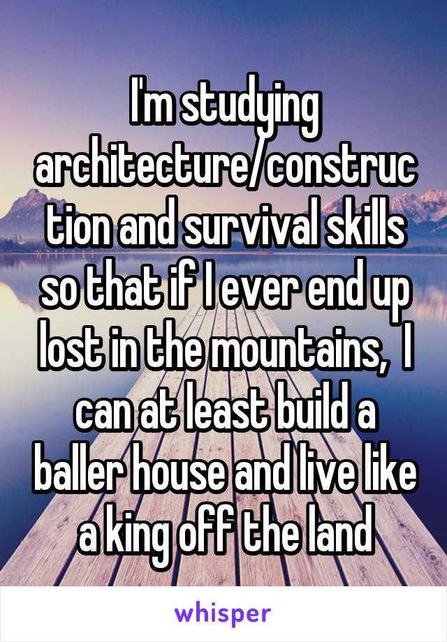 I'm studying architecture/construction and survival skills so that if I ever end up lost in the mountains,  I can at least build a baller house and live like a king off the land