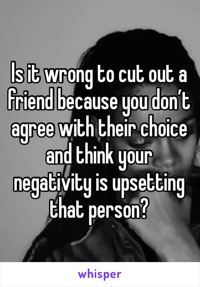 Is it wrong to cut out a friend because you don’t agree with their choice and think your negativity is upsetting that person? 