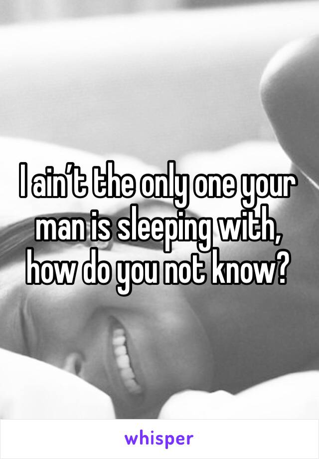 I ain’t the only one your man is sleeping with, how do you not know?