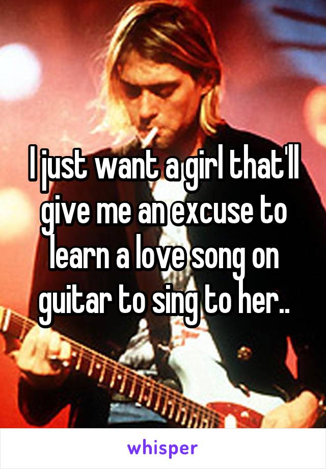 I just want a girl that'll give me an excuse to learn a love song on guitar to sing to her..