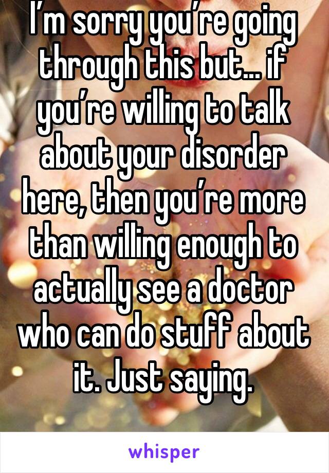 I’m sorry you’re going through this but... if you’re willing to talk about your disorder here, then you’re more than willing enough to actually see a doctor who can do stuff about it. Just saying.