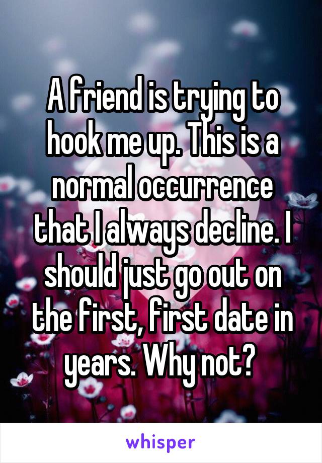 A friend is trying to hook me up. This is a normal occurrence that I always decline. I should just go out on the first, first date in years. Why not? 