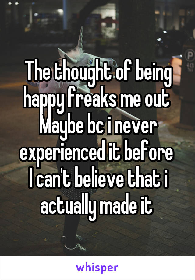 The thought of being happy freaks me out 
Maybe bc i never experienced it before 
I can't believe that i actually made it 