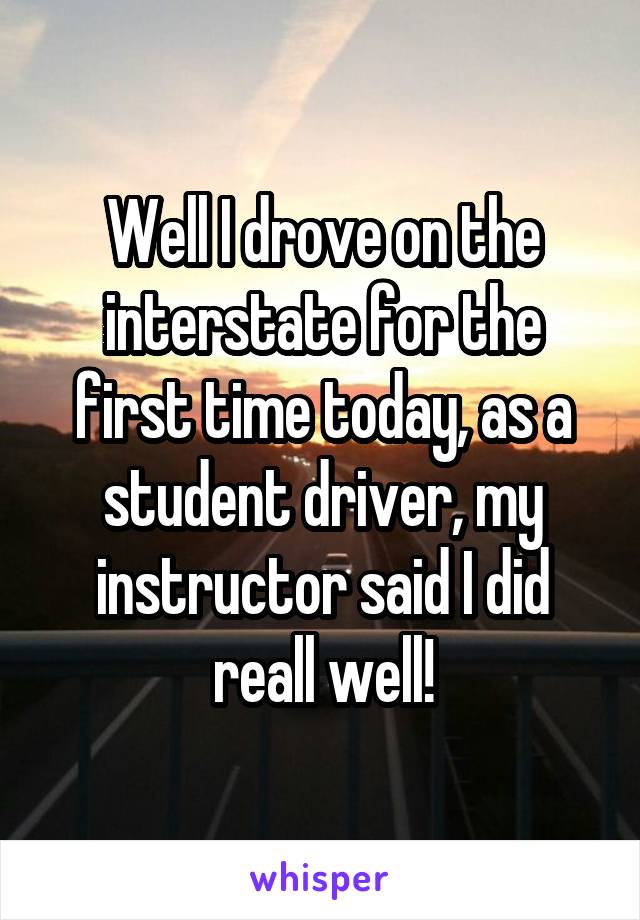 Well I drove on the interstate for the first time today, as a student driver, my instructor said I did reall well!